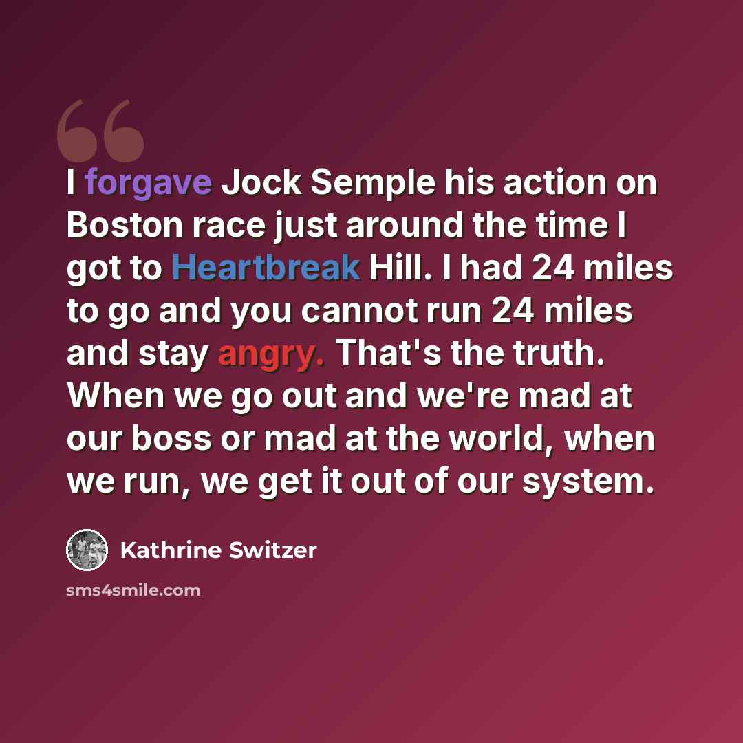 “I forgave Jock Semple his action on Boston race just around the time I got to Heartbreak Hill. I had 24 miles to go and you cannot run 24 miles and stay angry. That's the truth. When we go out and we're mad at our boss or mad at the world, when we run, we get it out of our system.” quote by Kathrine Switzer