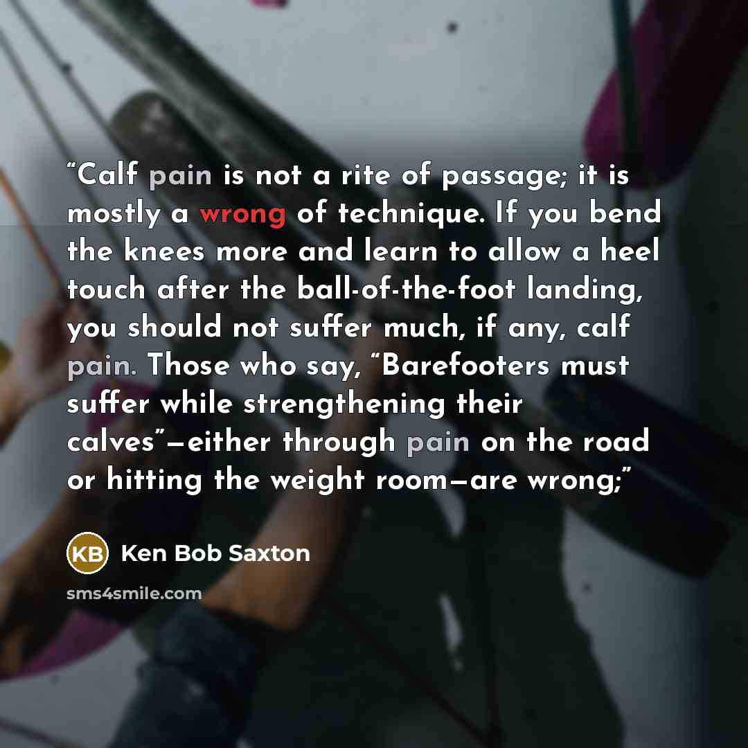 “Calf pain is not a rite of passage; it is mostly a wrong of technique. If you bend the knees more and learn to allow a heel touch after the ball-of-the-foot landing, you should not suffer much, if any, calf pain. Those who say, “Barefooters must suffer while strengthening their calves”—either…” quote by Ken Bob Saxton