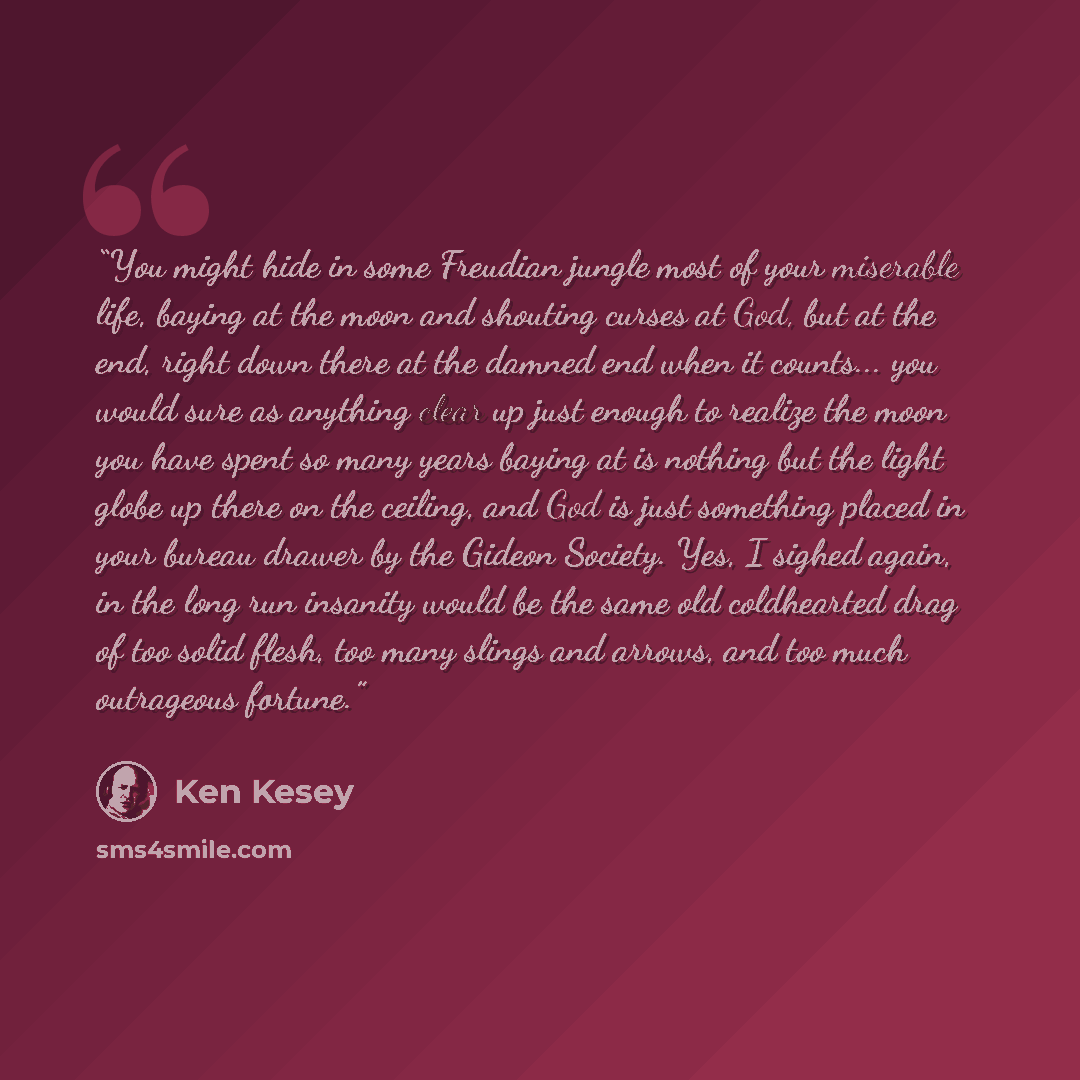 “You might hide in some Freudian jungle most of your miserable life, baying at the moon and shouting curses at God, but at the end, right down there at the damned end when it counts... you would sure as anything clear up just enough to realize the moon you have spent so many years baying at is…” quote by Ken Kesey