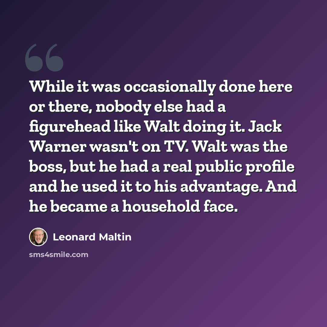 “While it was occasionally done here or there, nobody else had a figurehead like Walt doing it. Jack Warner wasn't on TV. Walt was the boss, but he had a real public profile and he used it to his advantage. And he became a household face.” quote by Leonard Maltin