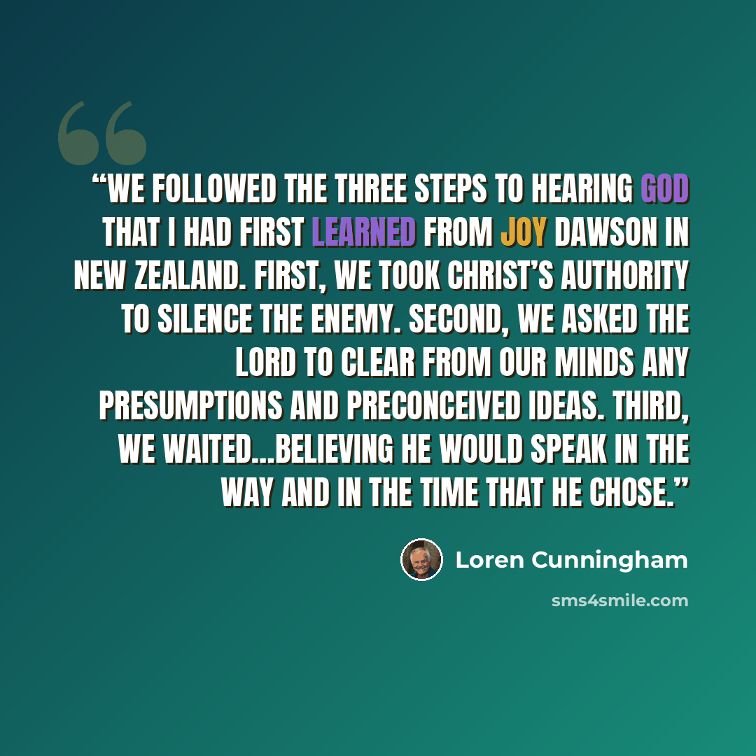 “We followed the Three Steps to Hearing God that I had first learned from Joy Dawson in New Zealand. First, we took Christ’s authority to silence the enemy. Second, we asked the Lord to clear from our minds any presumptions and preconceived ideas. Third, we waited…believing He would speak in the…” quote by Loren Cunningham