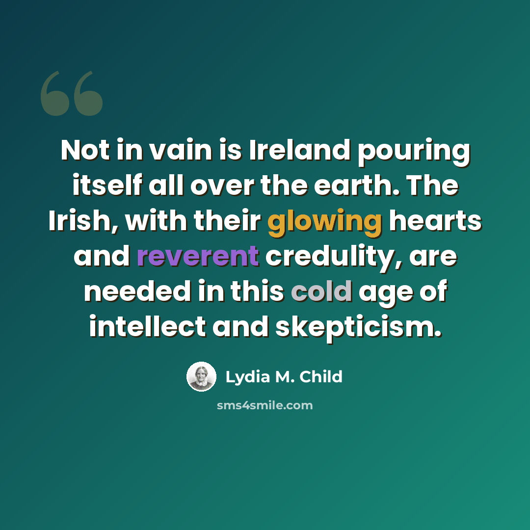 “Not in vain is Ireland pouring itself all over the earth. The Irish, with their glowing hearts and reverent credulity, are needed in this cold age of intellect and skepticism.” quote by Lydia M. Child