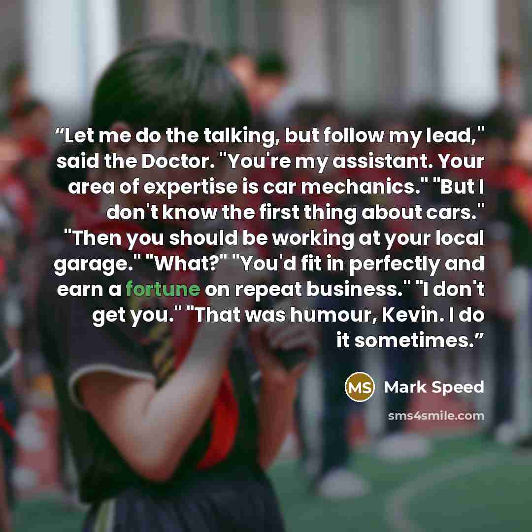 “Let me do the talking, but follow my lead," said the Doctor. "You're my assistant. Your area of expertise is car mechanics." "But I don't know the first thing about cars." "Then you should be working at your local garage." "What?" "You'd fit in perfectly and earn a fortune on repeat business." "I…” quote by Mark Speed