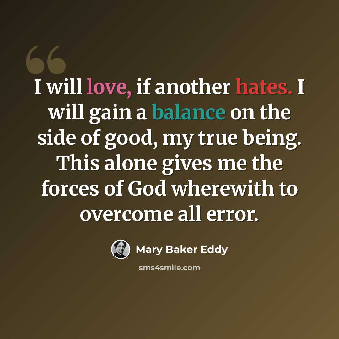 “I will love, if another hates. I will gain a balance on the side of good, my true being. This alone gives me the forces of God wherewith to overcome all error.” quote by Mary Baker Eddy