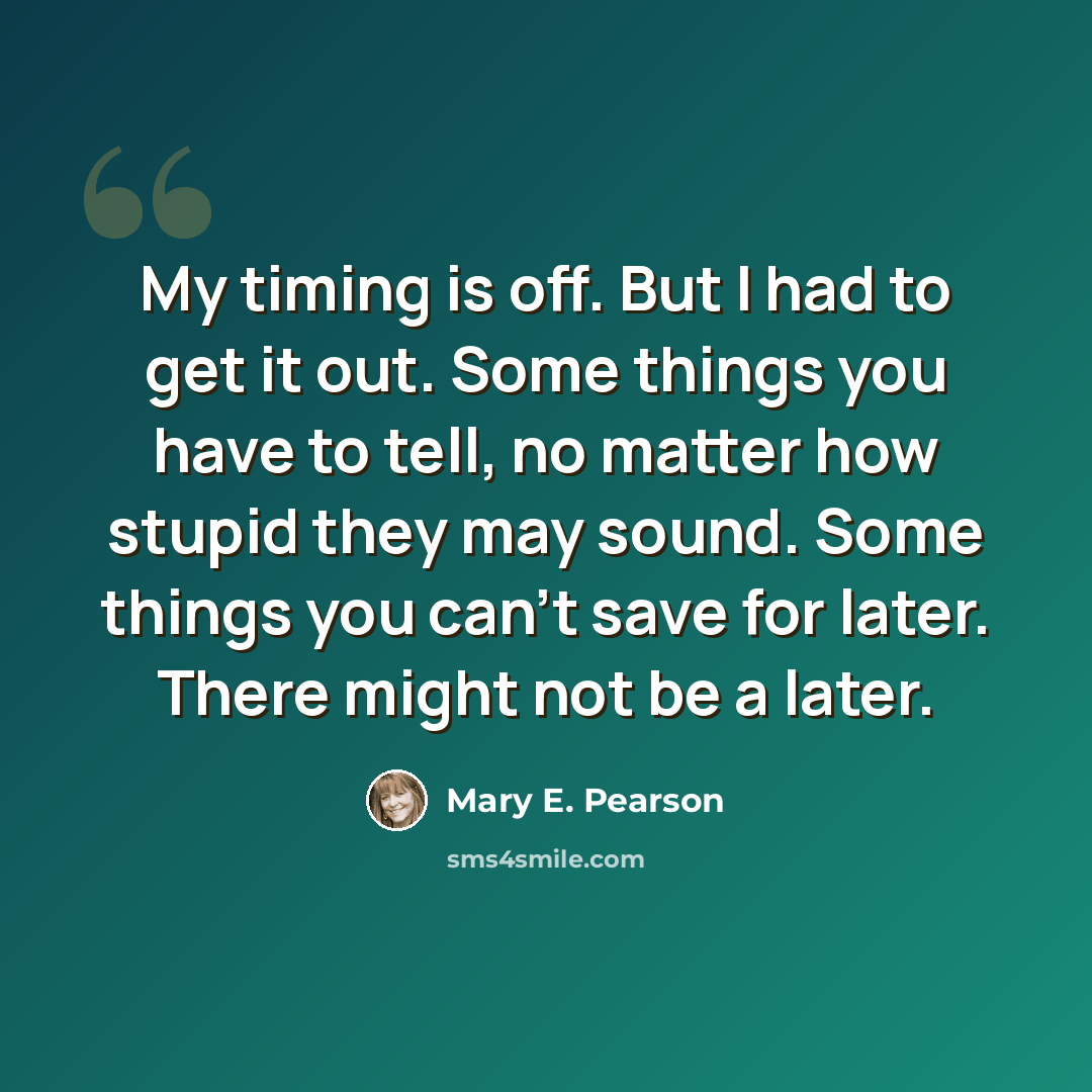 “My timing is off. But I had to get it out. Some things you have to tell, no matter how stupid they may sound. Some things you can't save for later. There might not be a later.” quote by Mary E. Pearson