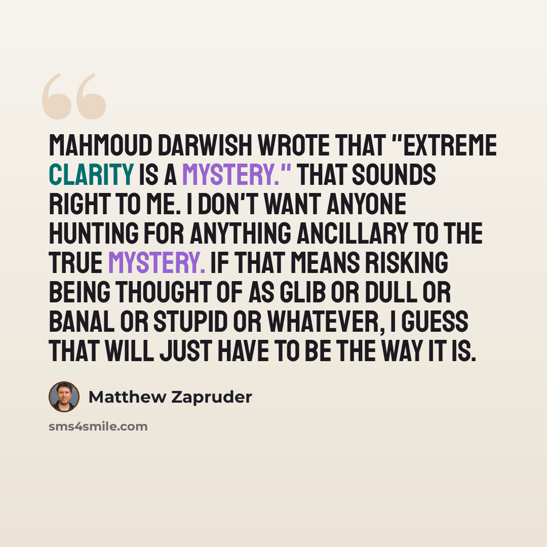 “Mahmoud Darwish wrote that "extreme clarity is a mystery." That sounds right to me. I don't want anyone hunting for anything ancillary to the true mystery. If that means risking being thought of as glib or dull or banal or stupid or whatever, I guess that will just have to be the way it is.” quote by Matthew Zapruder