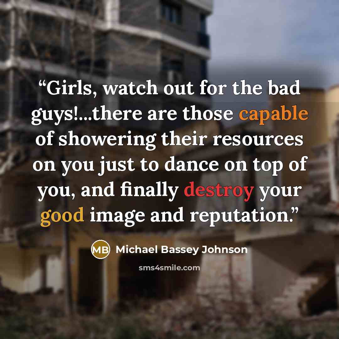 “Girls, watch out for the bad guys!...there are those capable of showering their resources on you just to dance on top of you, and finally destroy your good image and reputation.” quote by Michael Bassey Johnson