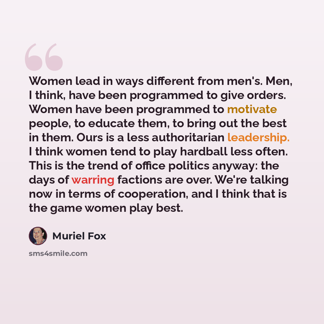 “Women lead in ways different from men's. Men, I think, have been programmed to give orders. Women have been programmed to motivate people, to educate them, to bring out the best in them. Ours is a less authoritarian leadership. I think women tend to play hardball less often. This is the trend of…” quote by Muriel Fox