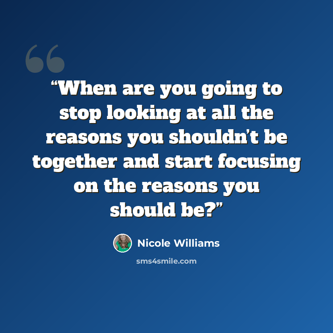 “When are you going to stop looking at all the reasons you shouldn’t be together and start focusing on the reasons you should be?” quote by Nicole Williams
