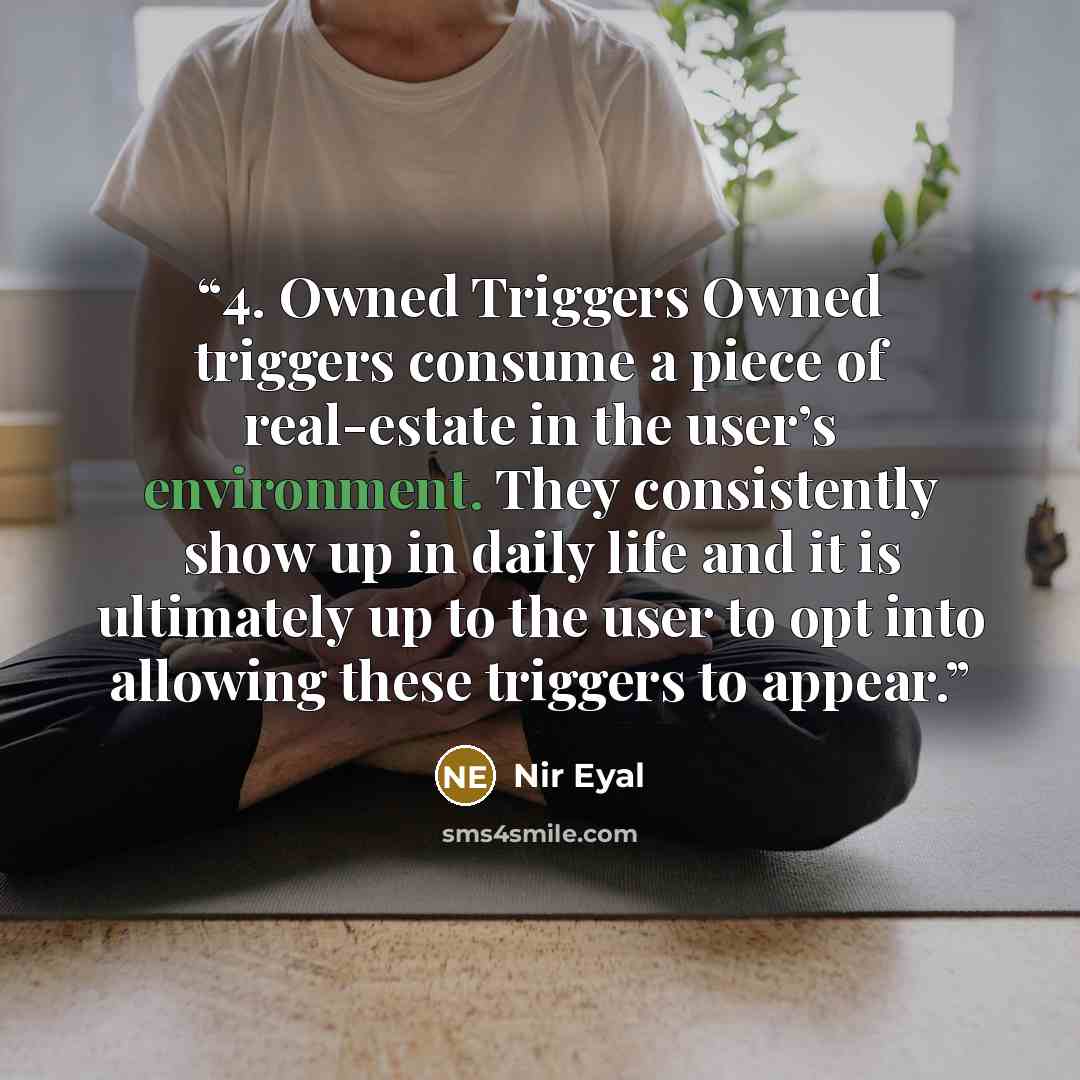 “4. Owned Triggers Owned triggers consume a piece of real-estate in the user’s environment. They consistently show up in daily life and it is ultimately up to the user to opt into allowing these triggers to appear.” quote by Nir Eyal