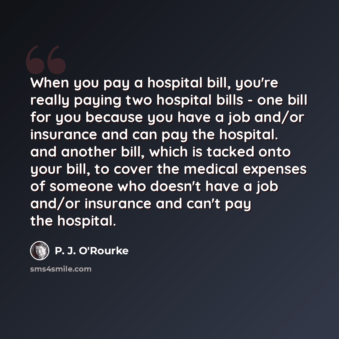 “When you pay a hospital bill, you're really paying two hospital bills - one bill for you because you have a job and/or insurance and can pay the hospital. and another bill, which is tacked onto your bill, to cover the medical expenses of someone who doesn't have a job and/or insurance and can't…” quote by P. J. O'Rourke