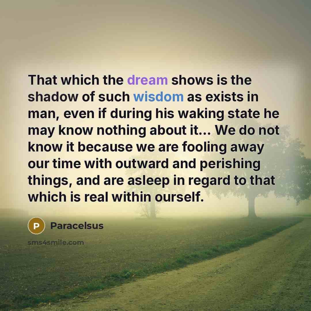 “That which the dream shows is the shadow of such wisdom as exists in man, even if during his waking state he may know nothing about it… We do not know it because we are fooling away our time with outward and perishing things, and are asleep in regard to that which is real within ourself.” quote by Paracelsus