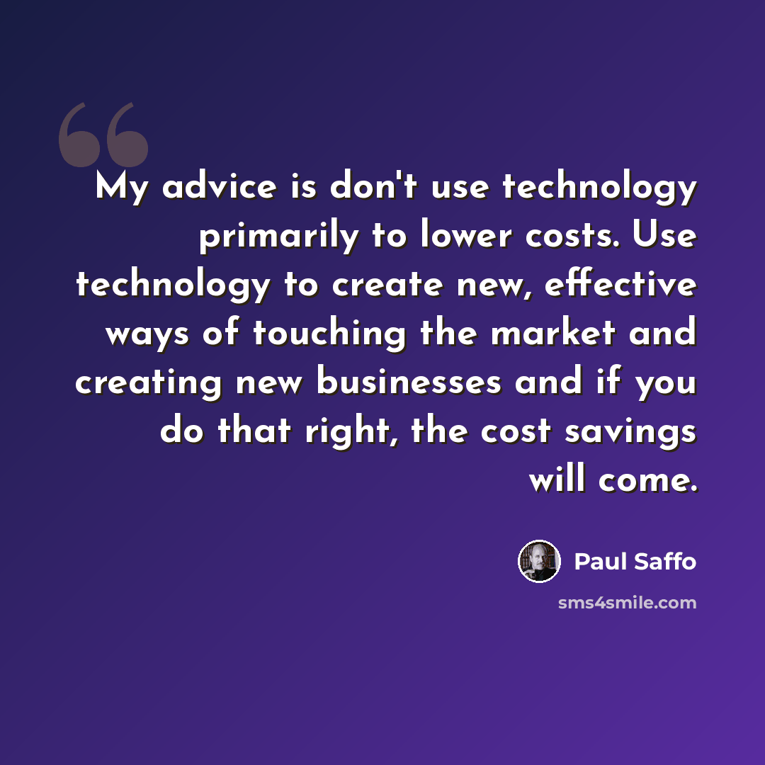 “My advice is don't use technology primarily to lower costs. Use technology to create new, effective ways of touching the market and creating new businesses and if you do that right, the cost savings will come.” quote by Paul Saffo