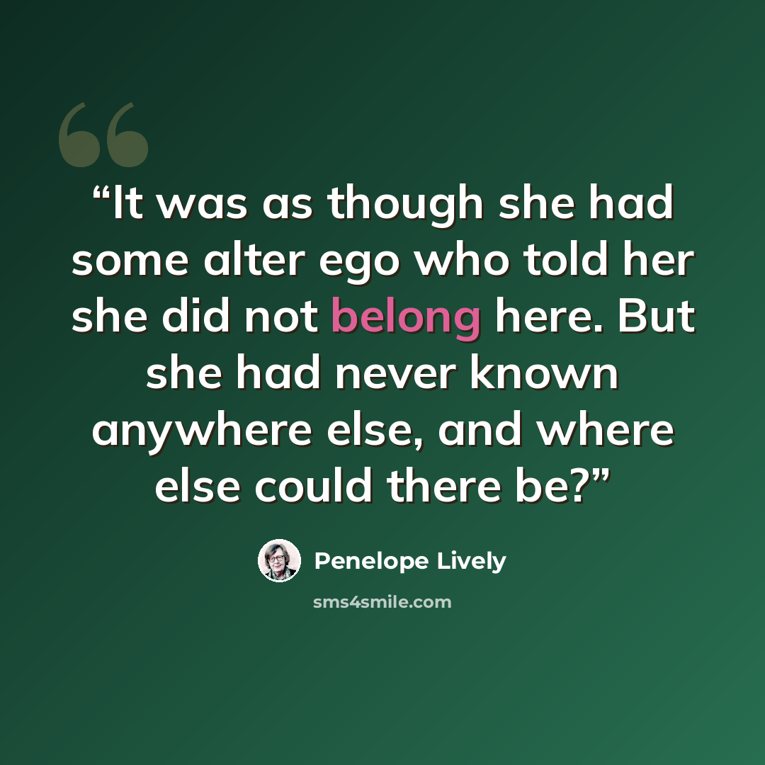 “It was as though she had some alter ego who told her she did not belong here. But she had never known anywhere else, and where else could there be?” quote by Penelope Lively