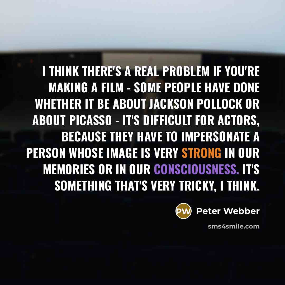 “I think there's a real problem if you're making a film - some people have done whether it be about Jackson Pollock or about Picasso - it's difficult for actors, because they have to impersonate a person whose image is very strong in our memories or in our consciousness. It's something that's very…” quote by Peter Webber