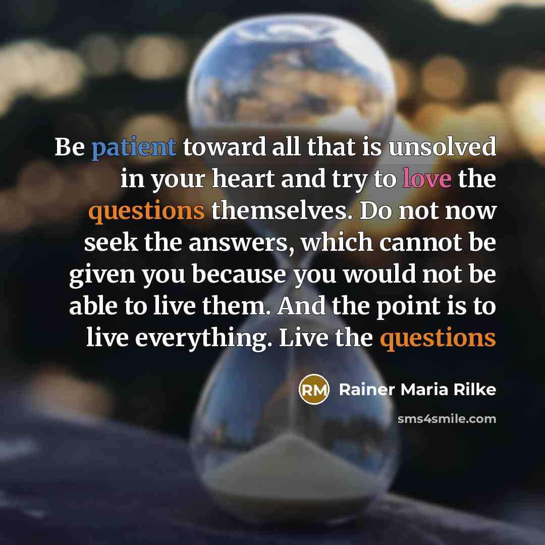 “Be patient toward all that is unsolved in your heart and try to love the questions themselves. Do not now seek the answers, which cannot be given you because you would not be able to live them. And the point is to live everything. Live the questions” quote by Rainer Maria Rilke