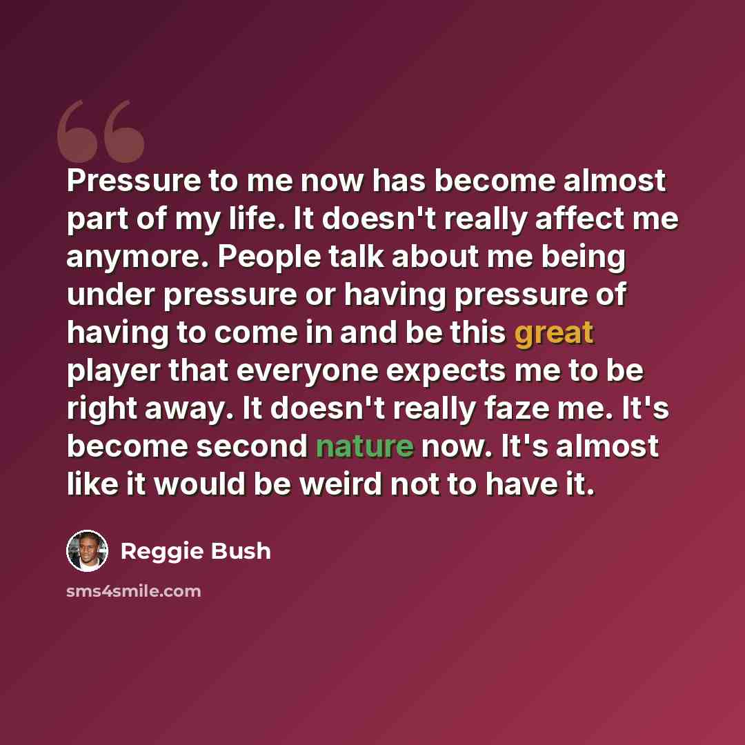 “Pressure to me now has become almost part of my life. It doesn't really affect me anymore. People talk about me being under pressure or having pressure of having to come in and be this great player that everyone expects me to be right away. It doesn't really faze me. It's become second nature now…” quote by Reggie Bush