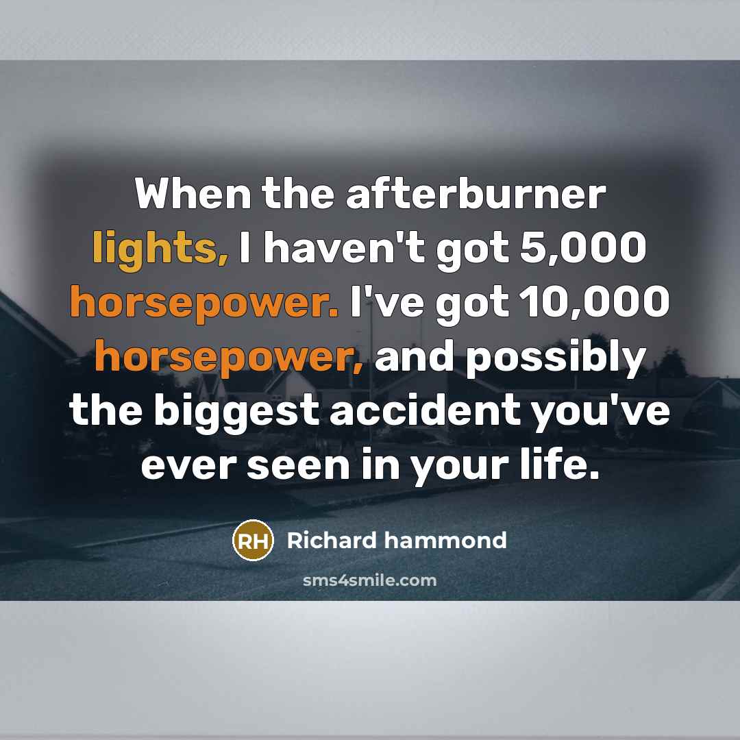“When the afterburner lights, I haven't got 5,000 horsepower. I've got 10,000 horsepower, and possibly the biggest accident you've ever seen in your life.” quote by Richard Hammond