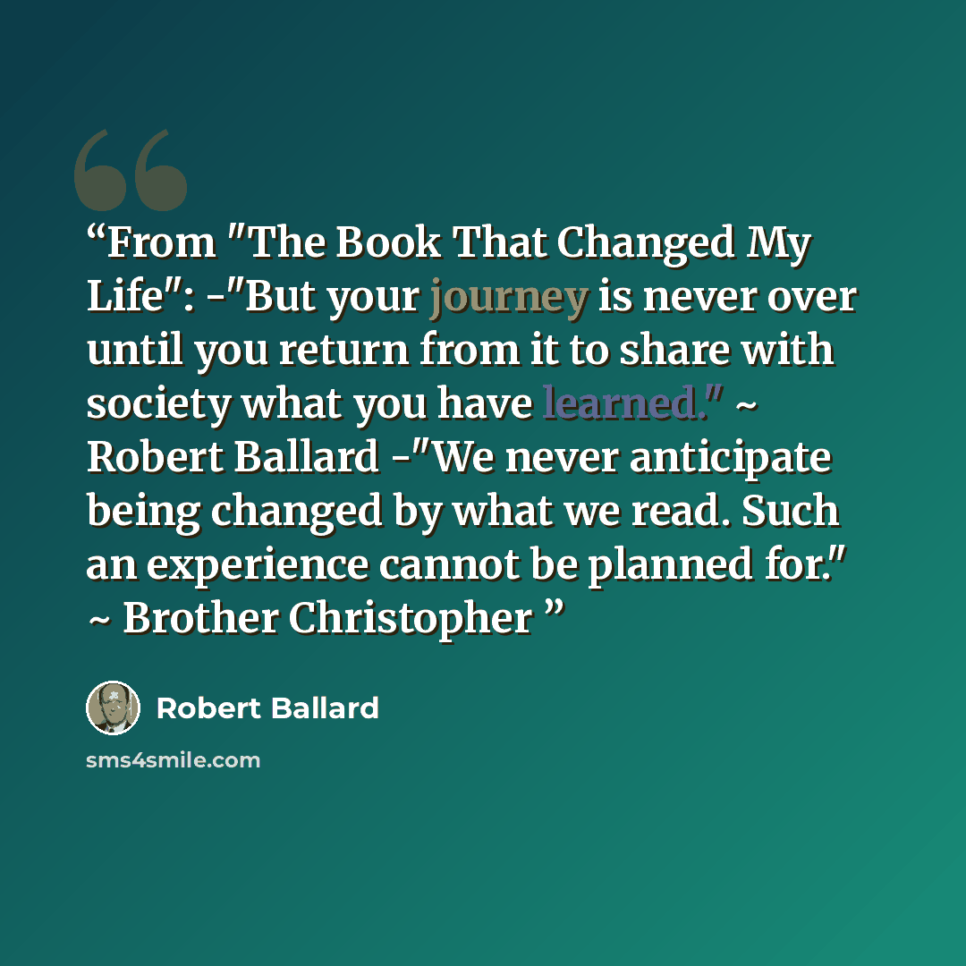 “From "The Book That Changed My Life": -"But your journey is never over until you return from it to share with society what you have learned." ~ Robert Ballard -"We never anticipate being changed by what we read. Such an experience cannot be planned for." ~ Brother Christopher” quote by Robert Ballard