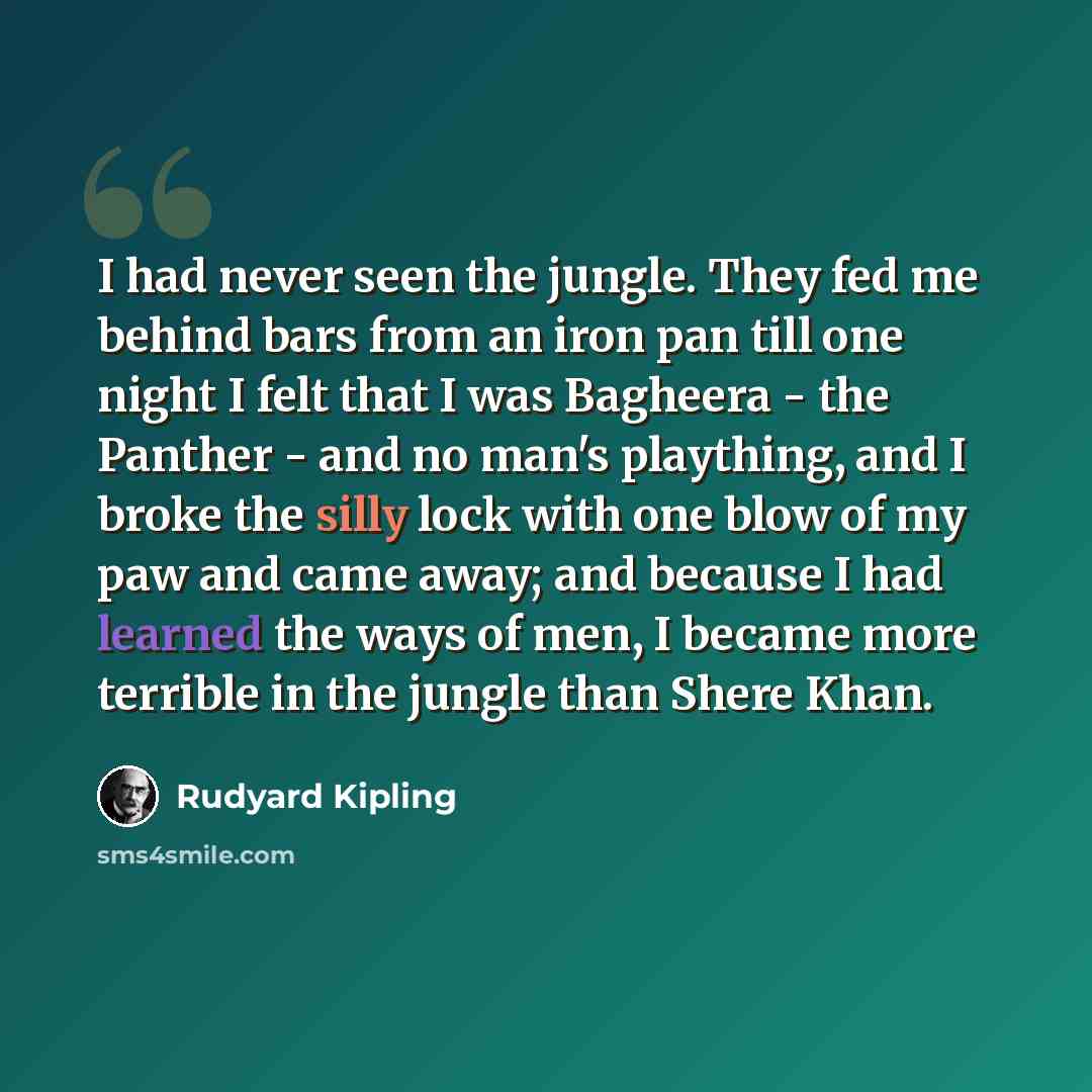 “I had never seen the jungle. They fed me behind bars from an iron pan till one night I felt that I was Bagheera - the Panther - and no man's plaything, and I broke the silly lock with one blow of my paw and came away; and because I had learned the ways of men, I became more terrible in the jungle…” quote by Rudyard Kipling