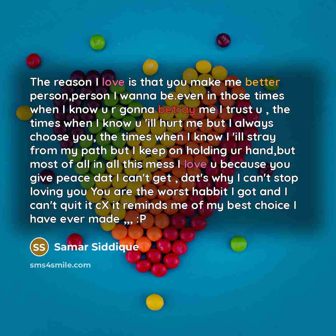 “The reason I love is that you make me better person,person I wanna be.even in those times when I know u r gonna betray me I trust u , the times when I know u 'ill hurt me but I always choose you, the times when I know I 'ill stray from my path but I keep on holding ur hand,but most of all in all…” quote by Samar Siddique