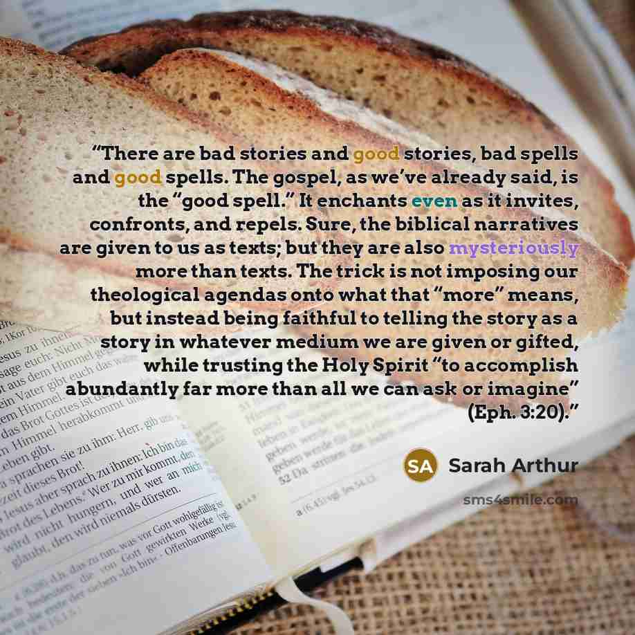 “There are bad stories and good stories, bad spells and good spells. The gospel, as we’ve already said, is the “good spell.” It enchants even as it invites, confronts, and repels. Sure, the biblical narratives are given to us as texts; but they are also mysteriously more than texts. The trick is…” quote by Sarah Arthur