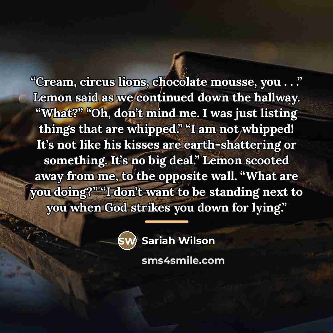 “Cream, circus lions, chocolate mousse, you . . .” Lemon said as we continued down the hallway. “What?” “Oh, don’t mind me. I was just listing things that are whipped.” “I am not whipped! It’s not like his kisses are earth-shattering or something. It’s no big deal.” Lemon scooted away from me, to…” quote by Sariah Wilson