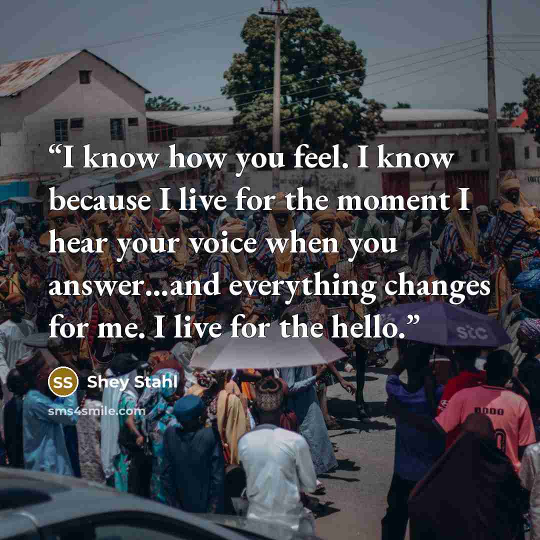 “I know how you feel. I know because I live for the moment I hear your voice when you answer…and everything changes for me. I live for the hello.” quote by Shey Stahl