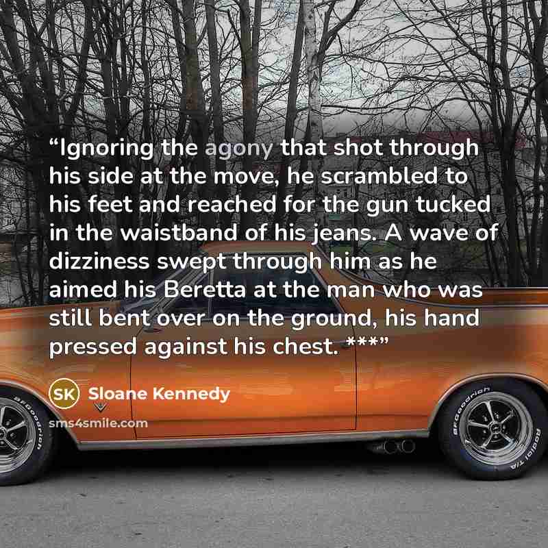 “Ignoring the agony that shot through his side at the move, he scrambled to his feet and reached for the gun tucked in the waistband of his jeans. A wave of dizziness swept through him as he aimed his Beretta at the man who was still bent over on the ground, his hand pressed against his chest. ***” quote by Sloane Kennedy