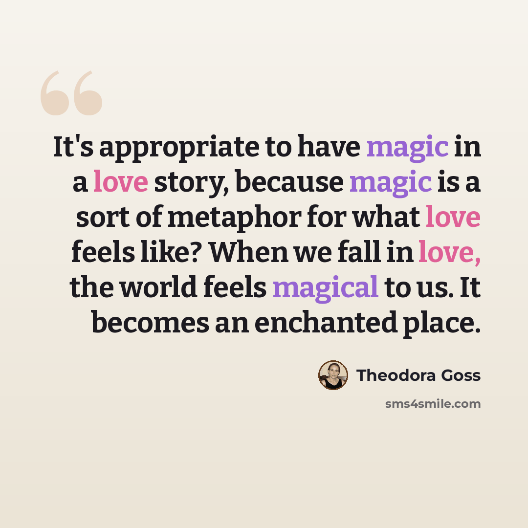 “It's appropriate to have magic in a love story, because magic is a sort of metaphor for what love feels like? When we fall in love, the world feels magical to us. It becomes an enchanted place.” quote by Theodora Goss