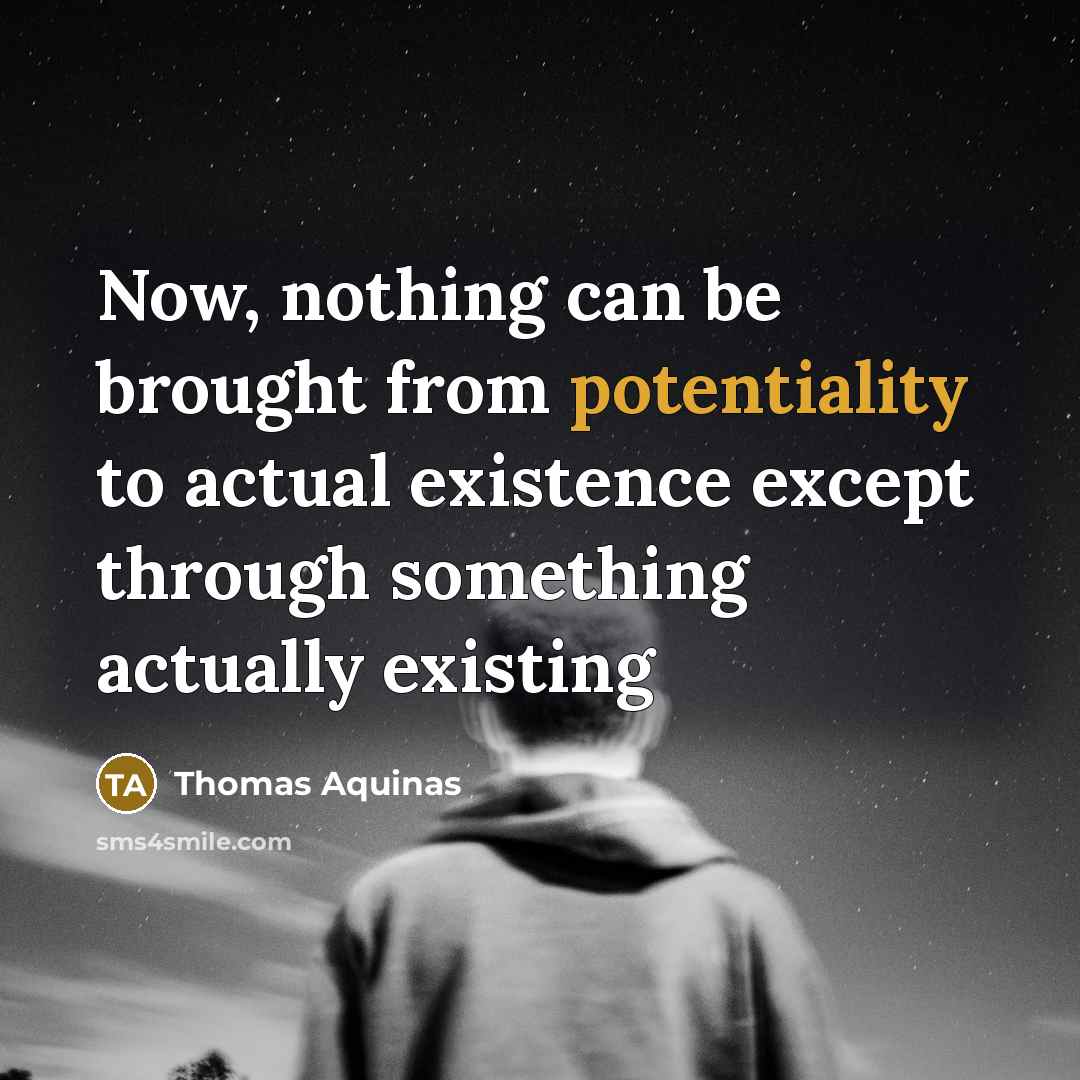 “Now, nothing can be brought from potentiality to actual existence except through something actually existing” quote by Thomas Aquinas