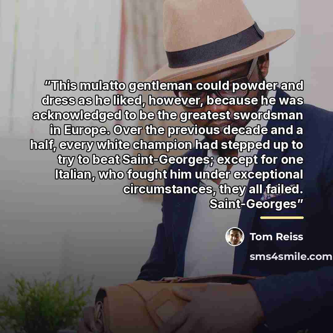 “This mulatto gentleman could powder and dress as he liked, however, because he was acknowledged to be the greatest swordsman in Europe. Over the previous decade and a half, every white champion had stepped up to try to beat Saint-Georges; except for one Italian, who fought him under exceptional…” quote by Tom Reiss