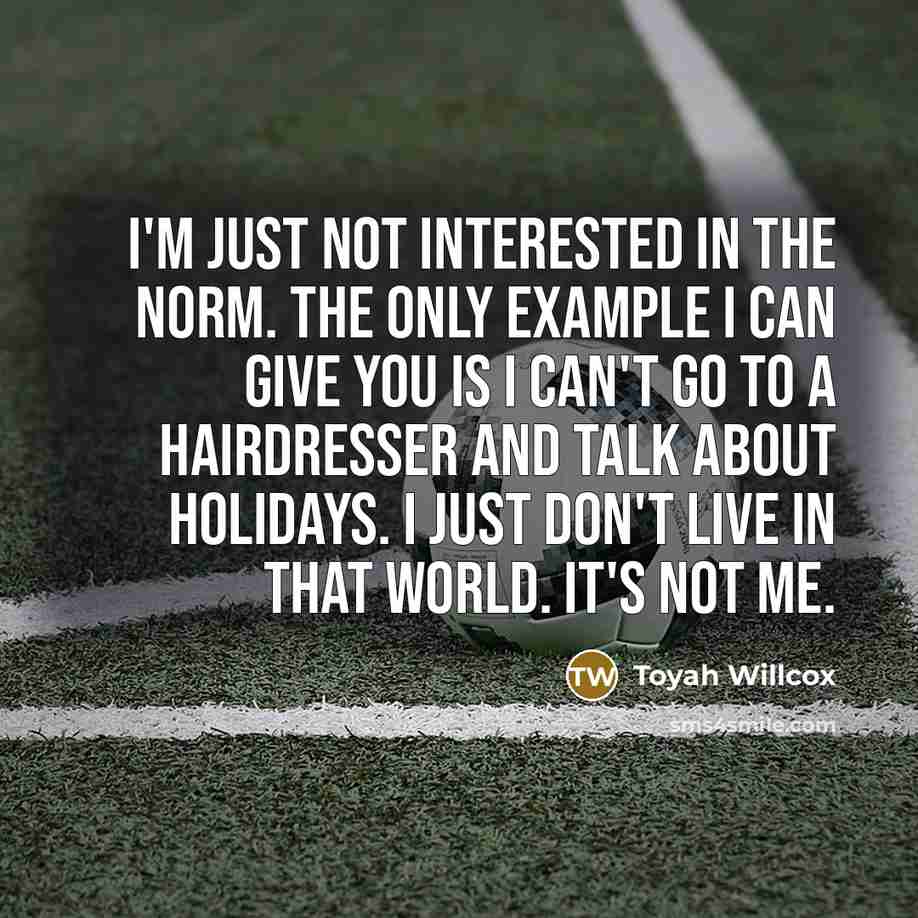 “I'm just not interested in the norm. The only example I can give you is I can't go to a hairdresser and talk about holidays. I just don't live in that world. It's not me.” quote by Toyah Willcox