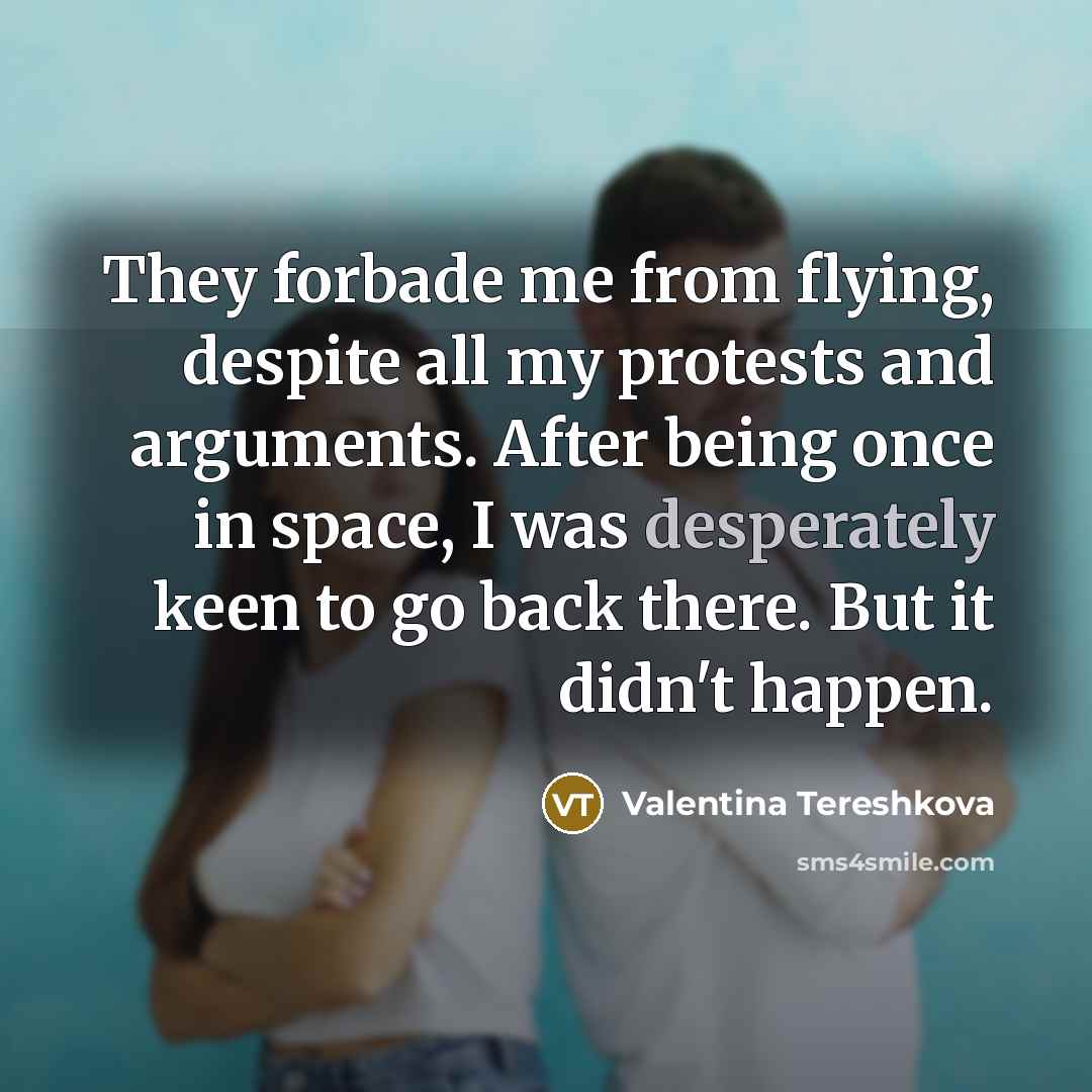 “They forbade me from flying, despite all my protests and arguments. After being once in space, I was desperately keen to go back there. But it didn't happen.” quote by Valentina Tereshkova