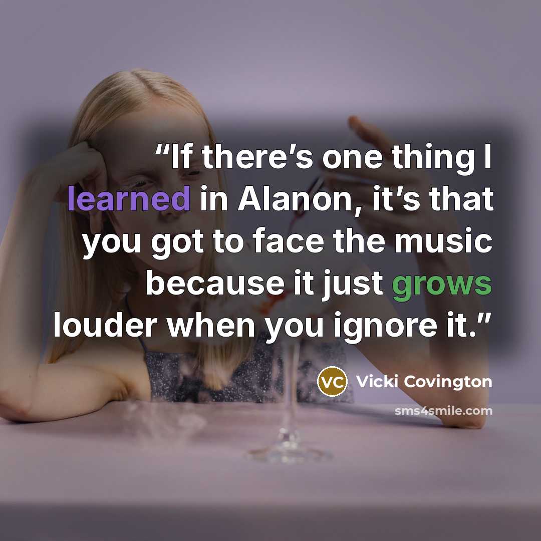 “If there’s one thing I learned in Alanon, it’s that you got to face the music because it just grows louder when you ignore it.” quote by Vicki Covington