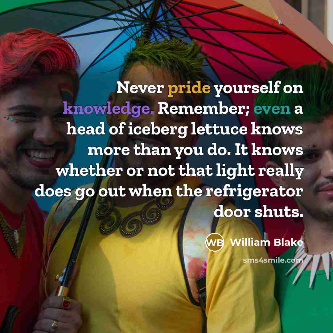“Never pride yourself on knowledge. Remember; even a head of iceberg lettuce knows more than you do. It knows whether or not that light really does go out when the refrigerator door shuts.” quote by William Blake