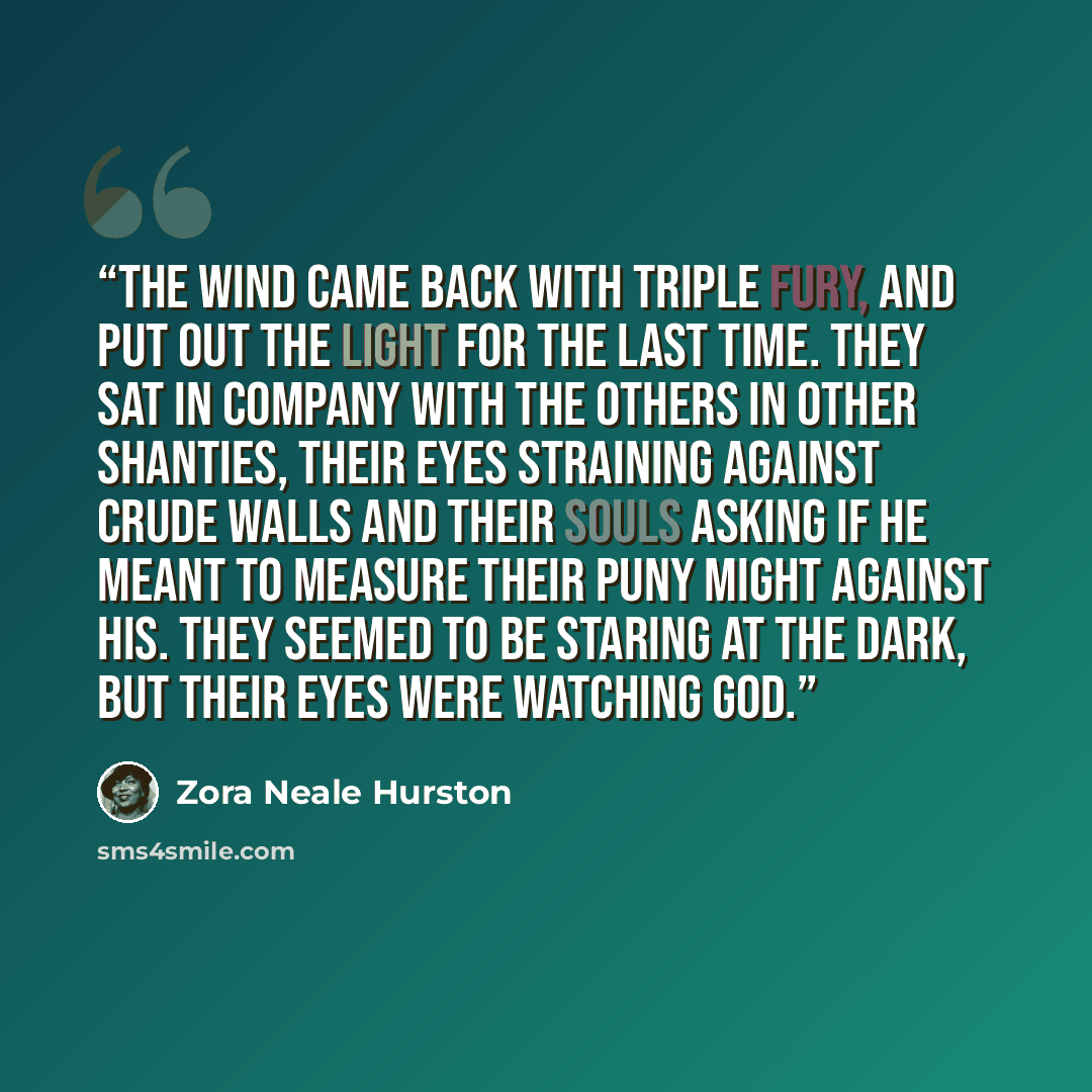 “The wind came back with triple fury, and put out the light for the last time. They sat in company with the others in other shanties, their eyes straining against crude walls and their souls asking if He meant to measure their puny might against His. They seemed to be staring at the dark, but their…” quote by Zora Neale Hurston