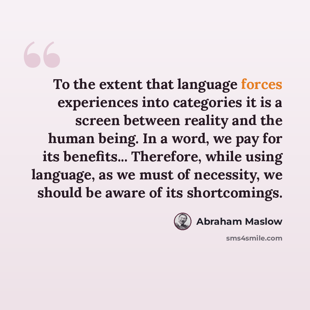 “To the extent that language forces experiences into categories it is a screen between reality and the human being. In a word, we pay for its benefits... Therefore, while using language, as we must of necessity, we should be aware of its shortcomings.” quote by Abraham Maslow