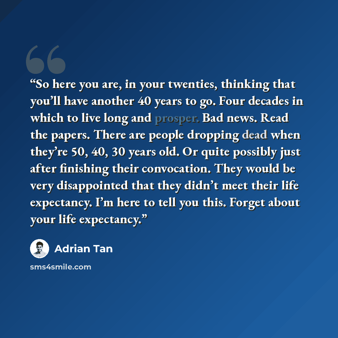 “So here you are, in your twenties, thinking that you’ll have another 40 years to go. Four decades in which to live long and prosper. Bad news. Read the papers. There are people dropping dead when they’re 50, 40, 30 years old. Or quite possibly just after finishing their convocation. They would be…” quote by Adrian Tan