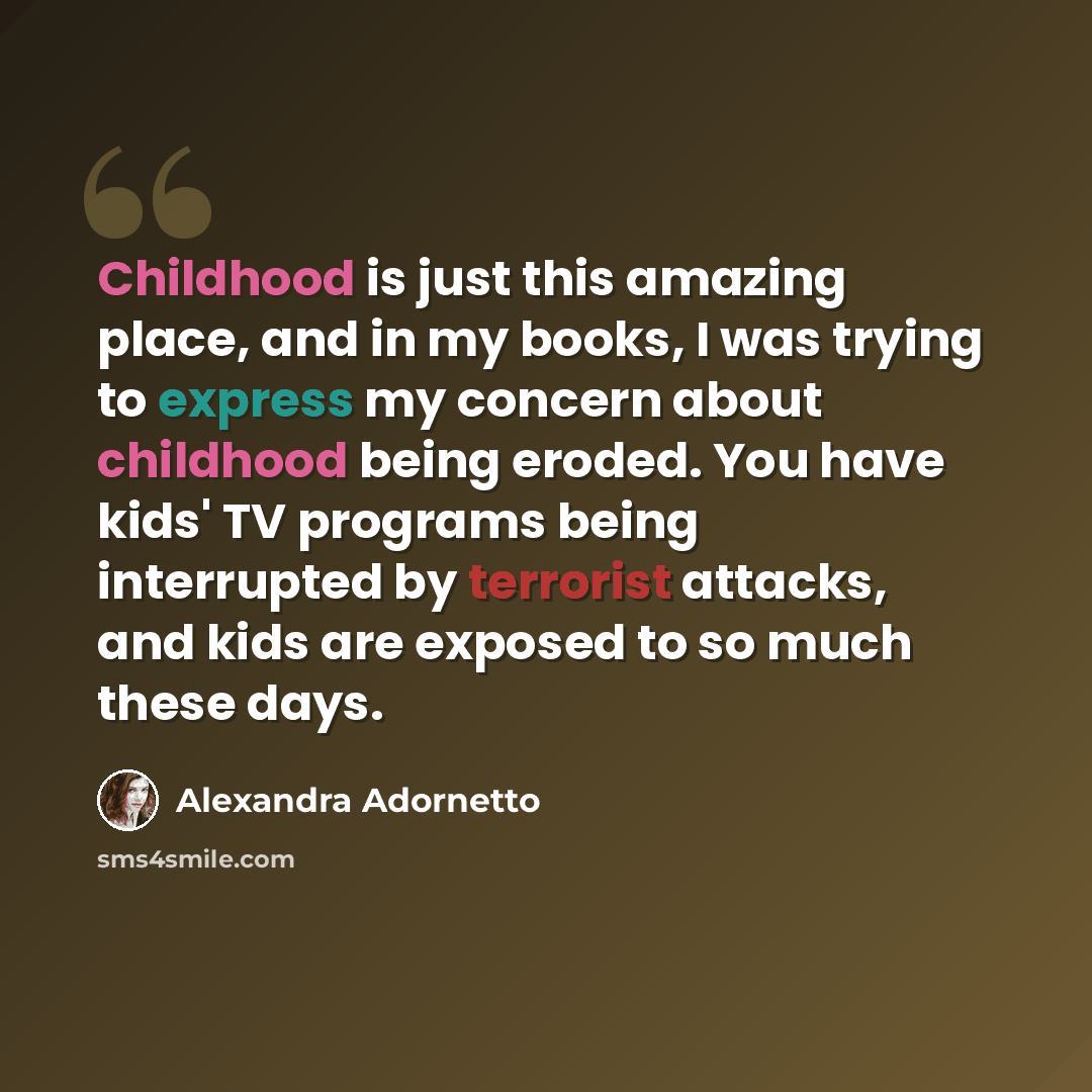 “Childhood is just this amazing place, and in my books, I was trying to express my concern about childhood being eroded. You have kids' TV programs being interrupted by terrorist attacks, and kids are exposed to so much these days.” quote by Alexandra Adornetto