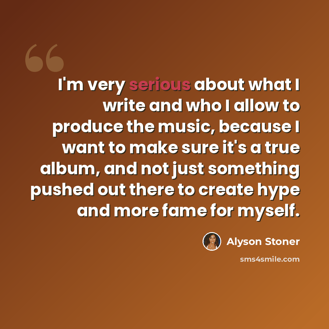 “I'm very serious about what I write and who I allow to produce the music, because I want to make sure it's a true album, and not just something pushed out there to create hype and more fame for myself.” quote by Alyson Stoner