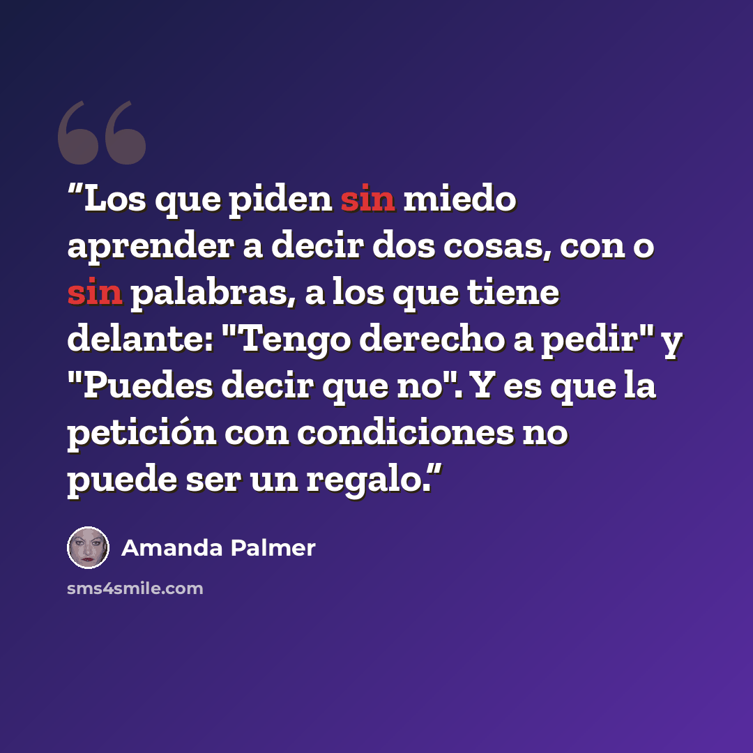 “Los que piden sin miedo aprender a decir dos cosas, con o sin palabras, a los que tiene delante: "Tengo derecho a pedir" y "Puedes decir que no". Y es que la petición con condiciones no puede ser un regalo.” quote by Amanda Palmer