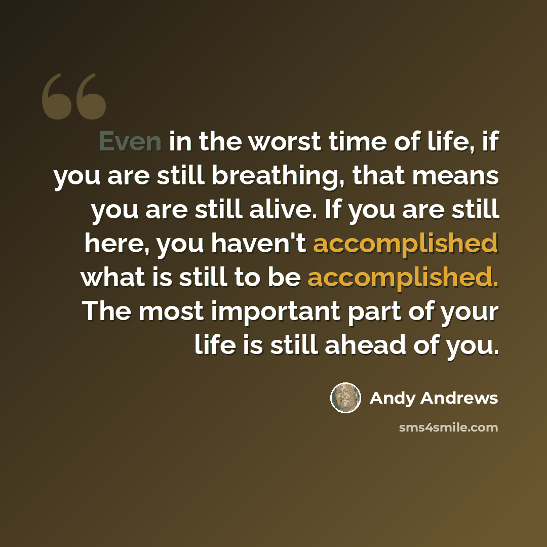“Even in the worst time of life, if you are still breathing, that means you are still alive. If you are still here, you haven't accomplished what is still to be accomplished. The most important part of your life is still ahead of you.” quote by Andy Andrews