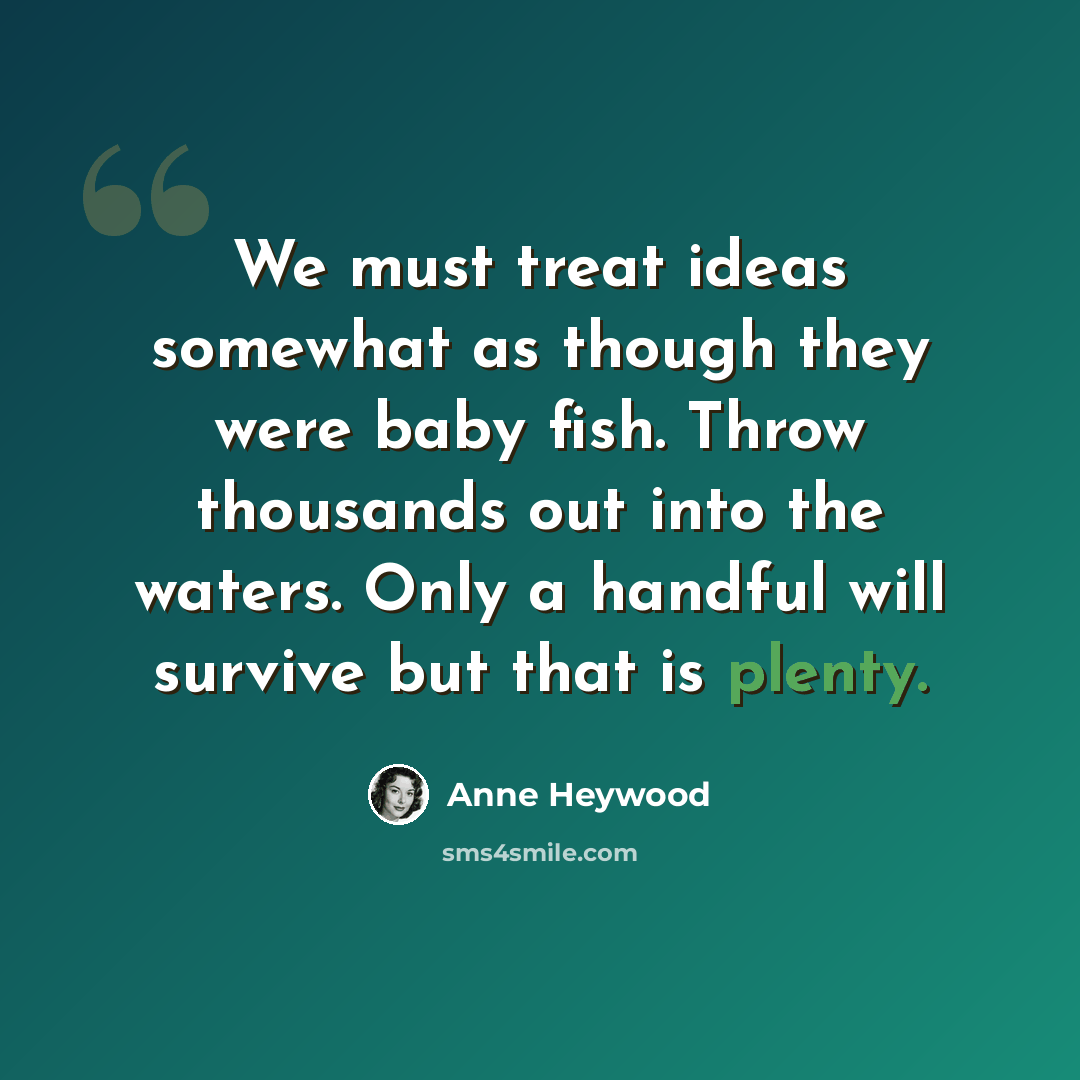 “We must treat ideas somewhat as though they were baby fish. Throw thousands out into the waters. Only a handful will survive but that is plenty.” quote by Anne Heywood