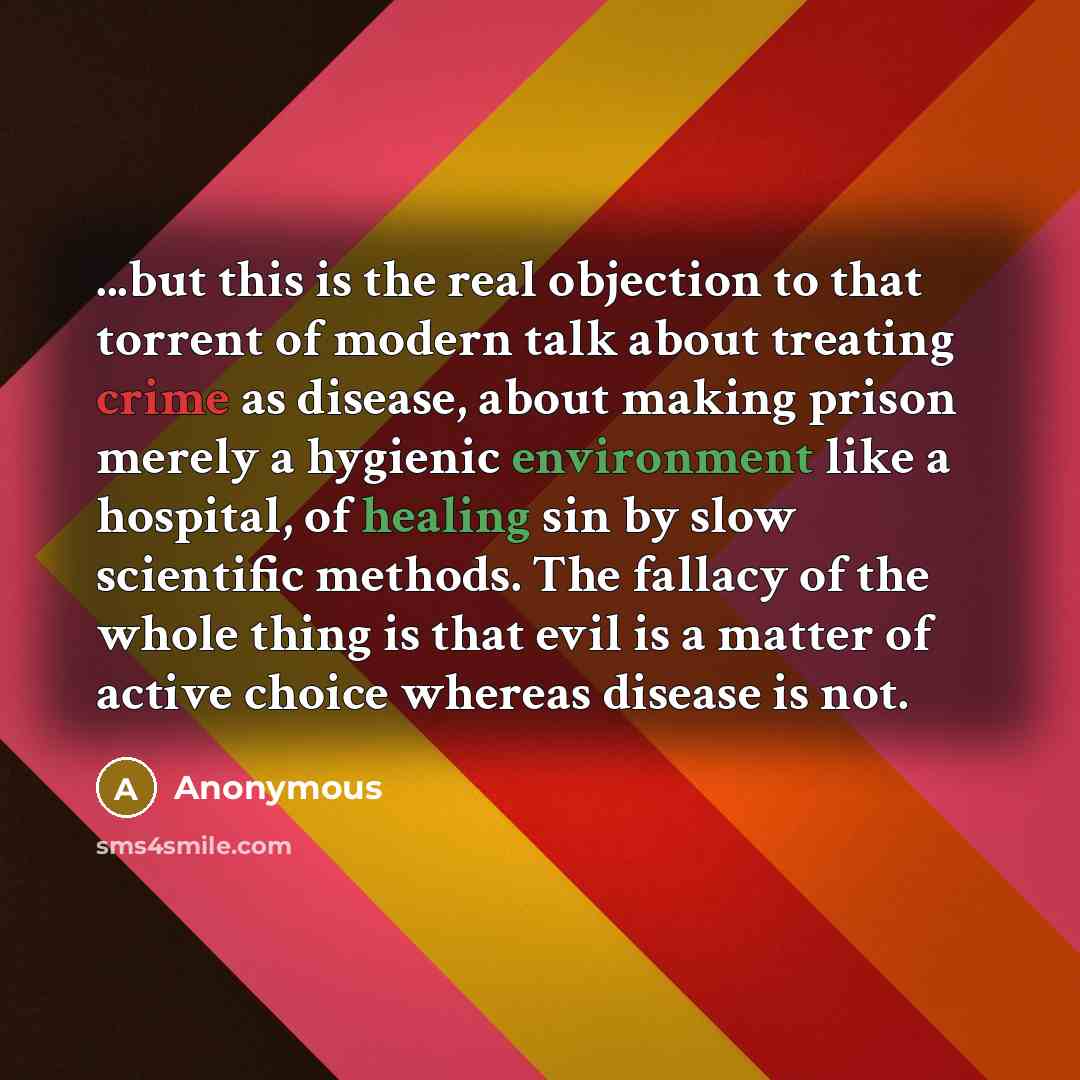 “...but this is the real objection to that torrent of modern talk about treating crime as disease, about making prison merely a hygienic environment like a hospital, of healing sin by slow scientific methods. The fallacy of the whole thing is that evil is a matter of active choice whereas disease…” quote by Anonymous