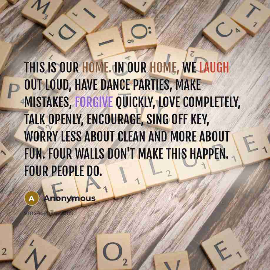 “This is our home. In our home, we laugh out loud, have dance parties, make mistakes, forgive quickly, love completely, talk openly, encourage, sing off key, worry less about clean and more about fun. Four walls don't make this happen. Four people do.” quote by Anonymous
