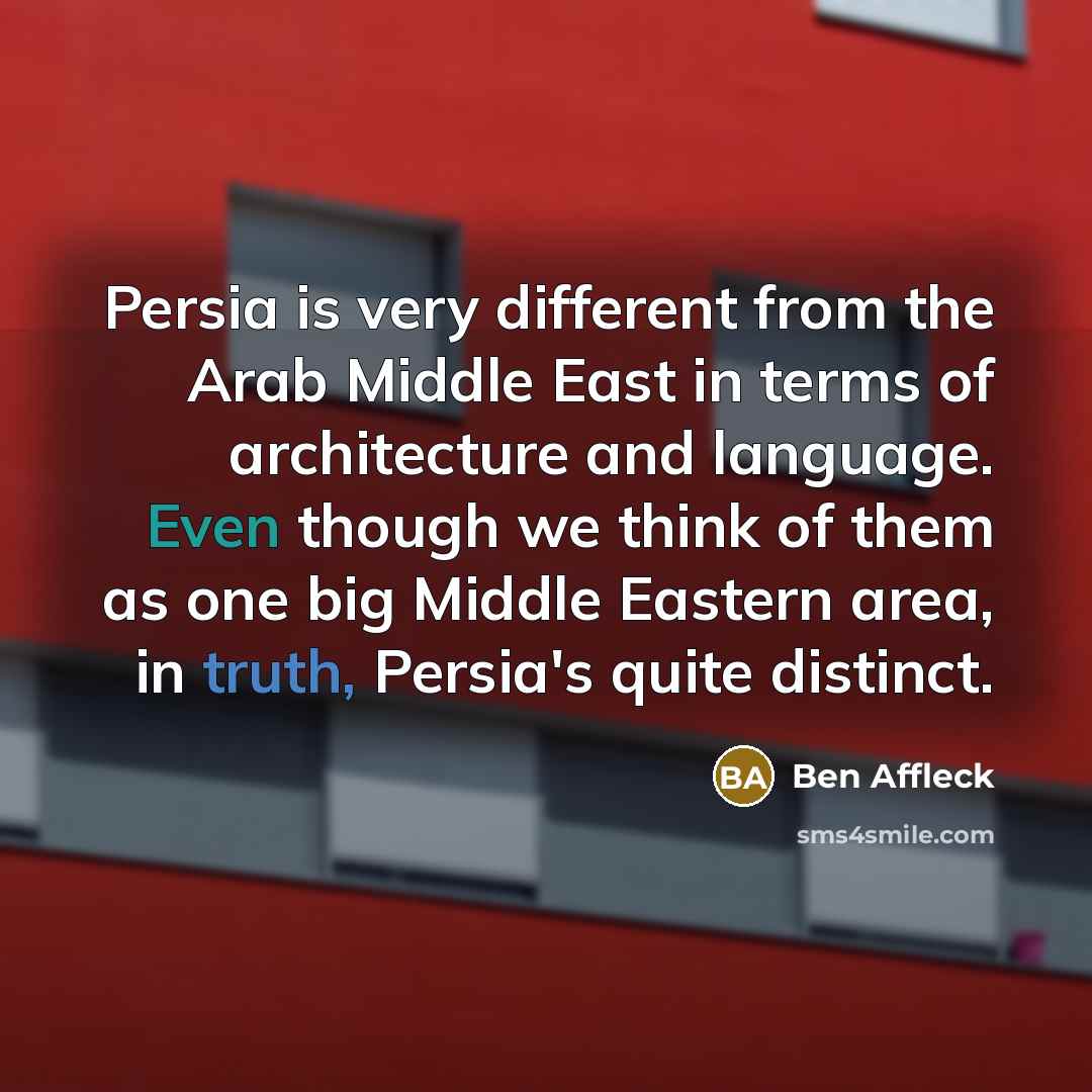“Persia is very different from the Arab Middle East in terms of architecture and language. Even though we think of them as one big Middle Eastern area, in truth, Persia's quite distinct.” quote by Ben Affleck