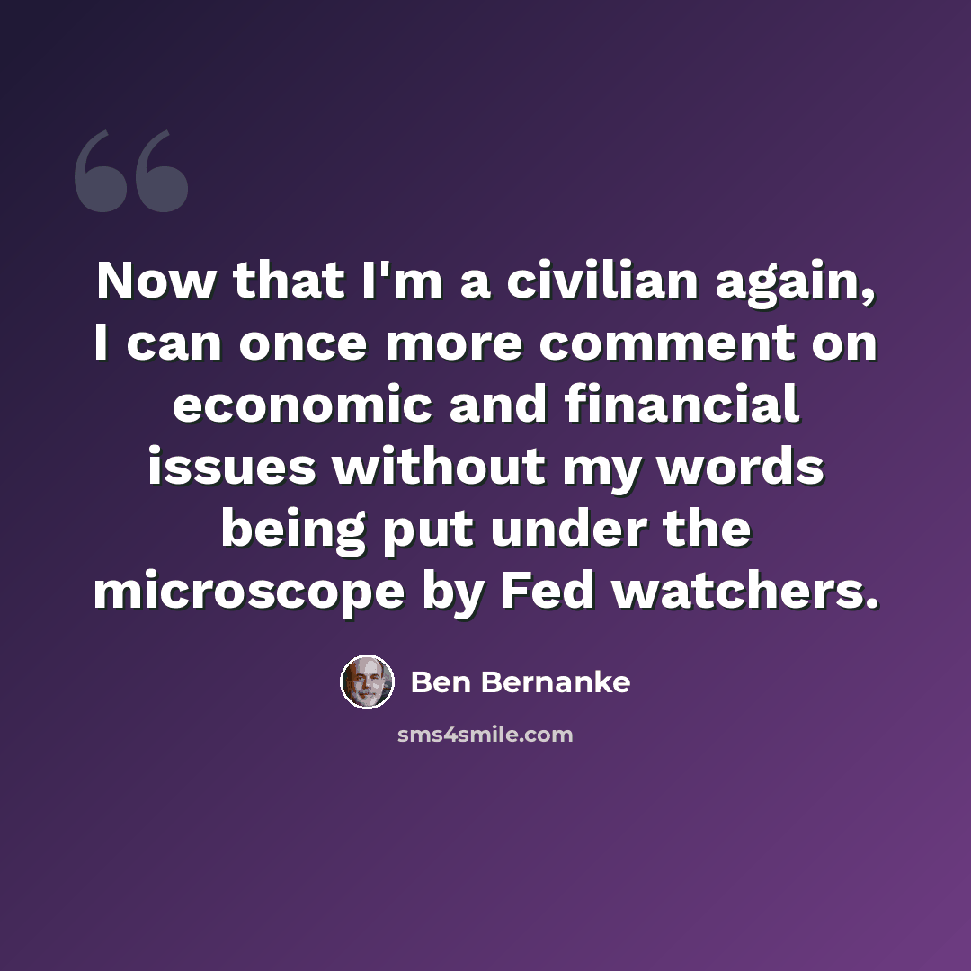 “Now that I'm a civilian again, I can once more comment on economic and financial issues without my words being put under the microscope by Fed watchers.” quote by Ben Bernanke