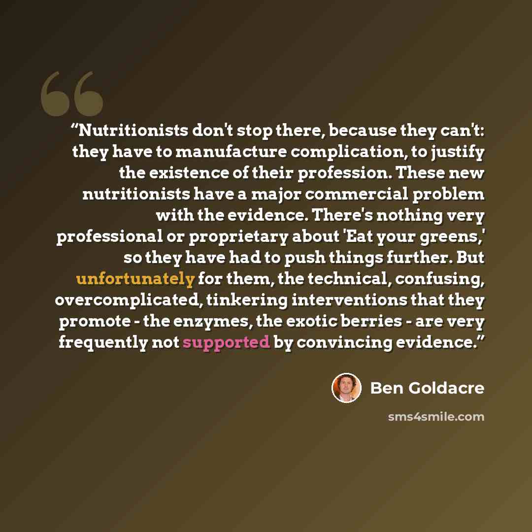 “Nutritionists don't stop there, because they can't: they have to manufacture complication, to justify the existence of their profession. These new nutritionists have a major commercial problem with the evidence. There's nothing very professional or proprietary about 'Eat your greens,' so they have…” quote by Ben Goldacre
