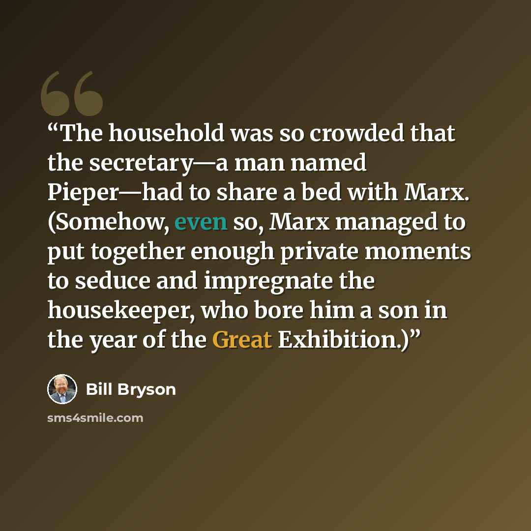 “The household was so crowded that the secretary—a man named Pieper—had to share a bed with Marx. (Somehow, even so, Marx managed to put together enough private moments to seduce and impregnate the housekeeper, who bore him a son in the year of the Great Exhibition.)” quote by Bill Bryson